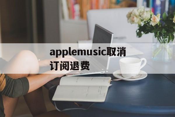 applemusic取消订阅退费(applemusic取消订阅还能使用吗)